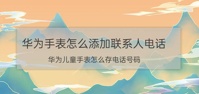 华为手表怎么添加联系人电话 华为儿童手表怎么存电话号码？